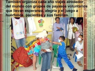 También organiza cada año viajes alrededor del mundo con grupos de payasos voluntarios que llevan esperanza, alegría y el juego a huérfanos, pacientes y sus familias . 