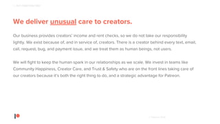 © Patreon 2018
We deliver unusual care to creators.
Our business provides creators’ income and rent checks, so we do not take our responsibility
lightly. We exist because of, and in service of, creators. There is a creator behind every text, email,
call, request, bug, and payment issue, and we treat them as human beings, not users.
We will fight to keep the human spark in our relationships as we scale. We invest in teams like
Community Happiness, Creator Care, and Trust & Safety who are on the front lines taking care of
our creators because it’s both the right thing to do, and a strategic advantage for Patreon.
1 - PUT CREATORS FIRST
 