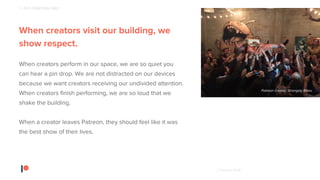 © Patreon 2018
When creators visit our building, we
show respect.
When creators perform in our space, we are so quiet you
can hear a pin drop. We are not distracted on our devices
because we want creators receiving our undivided attention.
When creators finish performing, we are so loud that we
shake the building.
When a creator leaves Patreon, they should feel like it was
the best show of their lives.
Patreon creator, Strangely Bikes
1 - PUT CREATORS FIRST
 