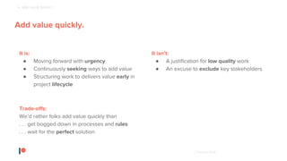 © Patreon 2018
Patreon creator, Strangely Bikes
4 - ADD VALUE QUICKLY
Add value quickly.
It is:
● Moving forward with urgency
● Continuously seeking ways to add value
● Structuring work to delivers value early in
project lifecycle
It isn’t:
● A justification for low quality work
● An excuse to exclude key stakeholders
Trade-offs:
We’d rather folks add value quickly than
. . . get bogged down in processes and rules
. . . wait for the perfect solution
 