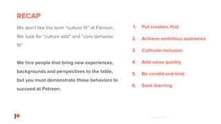 © Patreon 2018
RECAP
We don’t like the term “culture fit” at Patreon.
We look for “culture add” and “core behavior
fit”.
We hire people that bring new experiences,
backgrounds and perspectives to the table,
but you must demonstrate these behaviors to
succeed at Patreon.
1. Put creators first
2. Achieve ambitious outcomes
3. Cultivate inclusion
4. Add value quickly
5. Be candid and kind
6. Seek learning
 