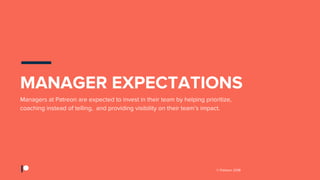 © Patreon 2018
Managers at Patreon are expected to invest in their team by helping prioritize,
coaching instead of telling, and providing visibility on their team’s impact.
MANAGER EXPECTATIONS
 