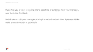 © Patreon 2018
If you feel you are not receiving strong coaching or guidance from your manager,
give them that feedback.
Help Patreon hold your manager to a high standard and tell them if you would like
more or less direction in your work.
MANAGER EXPECTATIONS
 