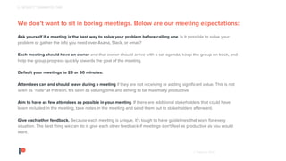 © Patreon 2018
We don’t want to sit in boring meetings. Below are our meeting expectations:
Ask yourself if a meeting is the best way to solve your problem before calling one. Is it possible to solve your
problem or gather the info you need over Asana, Slack, or email?
Each meeting should have an owner and that owner should arrive with a set agenda, keep the group on track, and
help the group progress quickly towards the goal of the meeting.
Default your meetings to 25 or 50 minutes.
Attendees can and should leave during a meeting if they are not receiving or adding significant value. This is not
seen as "rude" at Patreon. It's seen as valuing time and aiming to be maximally productive.
Aim to have as few attendees as possible in your meeting. If there are additional stakeholders that could have
been included in the meeting, take notes in the meeting and send them out to stakeholders afterward.
Give each other feedback. Because each meeting is unique, it's tough to have guidelines that work for every
situation. The best thing we can do is give each other feedback if meetings don't feel as productive as you would
want.
6 - RESPECT TEAMMATES TIME
 