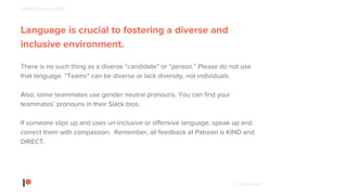 © Patreon 2018
Language is crucial to fostering a diverse and
inclusive environment.
There is no such thing as a diverse “candidate” or “person.” Please do not use
that language. “Teams” can be diverse or lack diversity, not individuals.
Also, some teammates use gender neutral pronouns. You can find your
teammates’ pronouns in their Slack bios.
If someone slips up and uses un-inclusive or offensive language, speak up and
correct them with compassion. Remember, all feedback at Patreon is KIND and
DIRECT.
DIVERSITY & INCLUSION
 