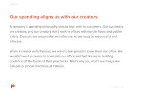 © Patreon 2018
Our spending aligns us with our creators.
A company’s spending philosophy should align with its customers. Our customers
are creators, and our creators don’t work in offices with marble floors and golden
toilets. Creators are resourceful and effective, so we must be resourceful and
effective.
When a creator visits Patreon, we want to feel proud to show them our office. We
wouldn’t want a creator to come into our office and feel like we’re building
opulence off the backs of their paychecks. That’s why you won’t see things like
ball-pits or pinball machines at Patreon.
SPENDING
 