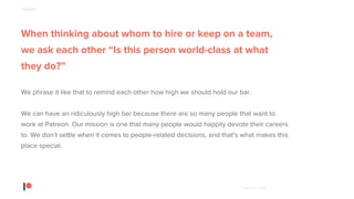 © Patreon 2018
When thinking about whom to hire or keep on a team,
we ask each other “Is this person world-class at what
they do?”
We phrase it like that to remind each other how high we should hold our bar.
We can have an ridiculously high bar because there are so many people that want to
work at Patreon. Our mission is one that many people would happily devote their careers
to. We don’t settle when it comes to people-related decisions, and that’s what makes this
place special.
PEOPLE
 