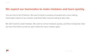 © Patreon 2018
We expect our teammates to make mistakes and learn quickly.
You are free to fail at Patreon. We want to build a company of people who crave making
meaningful impact on our mission, and those folks must be willing to take risks.
We don’t want to avoid mistakes. We want to correct mistakes quickly, and then incorporate what
we learn from them so that we don’t make the same mistake again.
PEOPLE
 