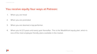 © Patreon 2018
You receive equity four ways at Patreon:
1. When you are hired
2. When you are promoted
3. When you are deemed a top performer
4. When you hit 2.5 years and every year thereafter. This is the Wealthfront equity plan, which is
one of the most employee friendly plans available in the market.
COMPENSATION
 