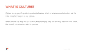 © Patreon 2018
WHAT IS CULTURE?
Culture is a group of people repeating behaviors, which is why our core behaviors are the
most important aspect of our culture.
When people say they like our culture, they’re saying they like the way we treat each other,
our visitors, our creators, and our patrons.
 