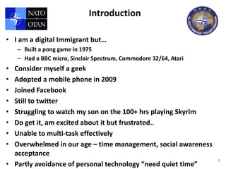 Introduction

• I am a digital Immigrant but…
    – Built a pong game in 1975
    – Had a BBC micro, Sinclair Spectrum, Commodore 32/64, Atari
• Consider myself a geek
• Adopted a mobile phone in 2009
• Joined Facebook
• Still to twitter
• Struggling to watch my son on the 100+ hrs playing Skyrim
• Do get it, am excited about it but frustrated..
• Unable to multi-task effectively
• Overwhelmed in our age – time management, social awareness
  acceptance
                                                                   2
• Partly avoidance of personal technology “need quiet time”
 