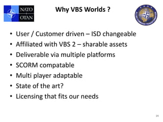 Why VBS Worlds ?


•   User / Customer driven – ISD changeable
•   Affiliated with VBS 2 – sharable assets
•   Deliverable via multiple platforms
•   SCORM compatable
•   Multi player adaptable
•   State of the art?
•   Licensing that fits our needs

                                              24
 