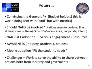 Future …

• Convincing the Generals *+ (Budget holders) this is
worth doing (not with “cool” but with metrics)
• Should NATO be involved? (Nations seem to be doing fine ….
at least some of them) (Smart Defence – share, cooperate, inform)
• NATO E&T adoption …. Serious engagement - Resources

• AWARENESS (Industry, academia, nations)
• Mobile adoption “Fit the students needs”
• Challenges – Work to solve the ability to share between
nations both from industry and goverments
                                                                    27
 