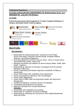 Professional Experience
Currently working with KSL & INDUSTRIES LTD. (Krishna Group of co.) as a
MANAGER HR (July 2011 TO Till Date )
Co. Profile
Krishna Group having 6 Listed Companies & 11 Limited Companies Working in 4
domains, Real Estate, Retail, Textile & Logistics.
Work Profile.
Recruitments:-
 Responsible for posting requirements, vacancies on Job Portals.
Ensure short listing of resumes received through Employee Referral
Schemes, Job Portal and Reference.
 Sourcing Candidate from portal like Times job, Naukri , Shine, & Through Various
Social Website like Linkedin , Head hunter.
 Managing recruitment and selection for all the divisions (Retail, Textile, Real
Estate , Logistics )
 Responsible for interviews for all levels of employees from the General
Manager to Office boy.
 Ensure Coordinating with External Agencies/ Consultants for filling up
requirements.
 Ensure Short listing of the candidates as per requirement.
 Ensure Coordination for Interviews with Line Managers.
 Ensure Salary Negotiations.
 Ensure Issue of Offer Letter and Appointment letters with Approval of
Management.
 Verifying the Reference and Back Ground of Candidates.
 Coordinating with factories for new joinees.
 Select the candidate from Campus Recruitment
Induction:-
 Coordination with candidates prior to joining.
 Responsible for completion of Joining Formalities.
 Responsible for introducing the new joinee to HR & related Departments
along with HODs.
 