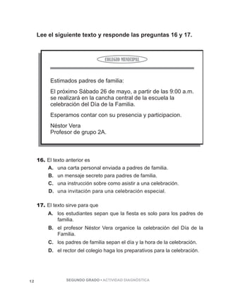 Lee el siguiente texto y responde las preguntas 16 y 17. 
16. El texto anterior es 
A. una carta personal enviada a padres de familia. 
B. un mensaje secreto para padres de familia. 
C. una instrucción sobre como asistir a una celebración. 
D. una invitación para una celebración especial. 
17. El texto sirve para que 
A. los estudiantes sepan que la fiesta es solo para los padres de 
familia. 
B. el profesor Néstor Vera organice la celebración del Día de la 
Familia. 
C. los padres de familia sepan el día y la hora de la celebración. 
D. el rector del colegio haga los preparativos para la celebración. 
12 SEGUNDO GRADO • ACTIVIDAD DIAGNÓSTICA 
 