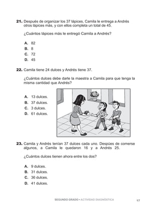 21. Después de organizar los 37 lápices, Camila le entrega a Andrés 
otros lápices más, y con ellos completa un total de 45. 
¿Cuántos lápices más le entregó Camila a Andrés? 
A. 82 
B. 8 
C. 72 
D. 45 
22. Camila tiene 24 dulces y Andrés tiene 37. 
¿Cuántos dulces debe darle la maestra a Camila para que tenga la 
misma cantidad que Andrés? 
SEGUNDO GRADO • ACTIVIDAD DIAGNÓSTICA 17 
A. 13 dulces. 
B. 37 dulces. 
C. 3 dulces. 
D. 61 dulces. 
23. Camila y Andrés tenían 37 dulces cada uno. Despúes de comerse 
algunos, a Camila le quedaron 16 y a Andrés 25. 
¿Cuántos dulces tienen ahora entre los dos? 
A. 9 dulces. 
B. 31 dulces. 
C. 36 dulces. 
D. 41 dulces. 
 