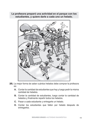 La profesora preparó una actividad en el parque con los 
estudiantes, y quiere darle a cada uno un helado. 
25. La mejor forma de saber cuántos helados debe comprar la profesora 
es: 
A. Contar la cantidad de estudiantes que hay y luego pedir la misma 
cantidad de helados. 
B. Contar la cantidad de estudiantes, luego contar la cantidad de 
helados y finalmente repartir todos los helados. 
C. Pasar a cada estudiante y entregarle un helado. 
D. Contar los estudiantes que falten por helado después de 
SEGUNDO GRADO • ACTIVIDAD DIAGNÓSTICA 19 
entregarlos. 
 