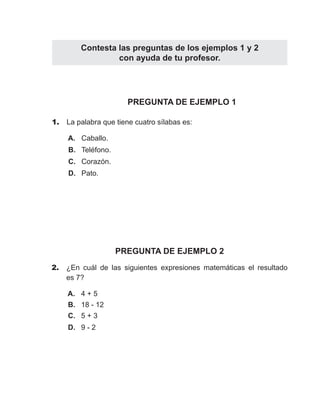 Contesta las preguntas de los ejemplos 1 y 2 
PREGUNTA DE EJEMPLO 1 
1. La palabra que tiene cuatro sílabas es: 
A. Caballo. 
B. Teléfono. 
C. Corazón. 
D. Pato. 
PREGUNTA DE EJEMPLO 2 
2. ¿En cuál de las siguientes expresiones matemáticas el resultado 
es 7? 
A. 4 + 5 
B. 18 - 12 
C. 5 + 3 
D. 9 - 2 
con ayuda de tu profesor. 
 