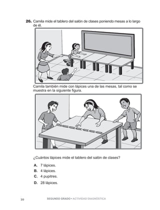 26. Camila mide el tablero del salón de clases poniendo mesas a lo largo 
de él. 
Camila también mide con lápices una de las mesas, tal como se 
muestra en la siguiente figura. 
¿Cuántos lápices mide el tablero del salón de clases? 
A. 7 lápices. 
B. 4 lápices. 
C. 4 pupitres. 
D. 28 lápices. 
20 SEGUNDO GRADO • ACTIVIDAD DIAGNÓSTICA 
 