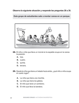 Observa la siguiente situación y responde las preguntas 28 a 30. 
Este grupo de estudiantes sale a montar canoa en un parque. 
28. El niño o niña que lleva un morral en la espalda ocupa en la canoa 
la posición 
A. tres. 
B. cuatro. 
C. quinta. 
D. tercera. 
29. Desde la niña que tiene un helado hacia atrás, ¿qué niño o niña ocupa 
el cuarto lugar? 
A. La niña que tiene una mochila. 
B. La niña que tiene los globos. 
C. El niño que tiene un sombrero. 
D. El niño que lleva la bandera. 
22 SEGUNDO GRADO • ACTIVIDAD DIAGNÓSTICA 
 