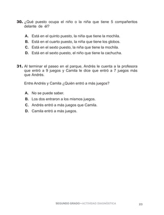 30. ¿Qué puesto ocupa el niño o la niña que tiene 5 compañeritos 
delante de él? ppppppppppppppppppppppppppppppppp 
A. Está en el quinto puesto, la niña que tiene la mochila. 
B. Está en el cuarto puesto, la niña que tiene los globos. 
C. Está en el sexto puesto, la niña que tiene la mochila. 
D. Está en el sexto puesto, el niño que tiene la cachucha. 
31. Al terminar el paseo en el parque, Andrés le cuenta a la profesora 
que entró a 9 juegos y Camila le dice que entró a 7 juegos más 
que Andrés. 
Entre Andrés y Camila ¿Quién entró a más juegos? 
A. No se puede saber. 
B. Los dos entraron a los mismos juegos. 
C. Andrés entró a más juegos que Camila. 
D. Camila entró a más juegos. 
SEGUNDO GRADO • ACTIVIDAD DIAGNÓSTICA 23 
 