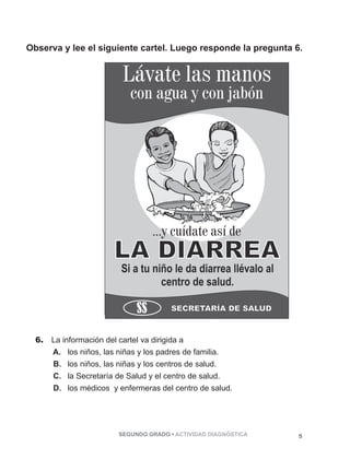 Observa y lee el siguiente cartel. Luego responde la pregunta 6. 
Lávate las manos 
con agua y con jabón 
...y cuídate así de 
6. La información del cartel va dirigida a 
A. los niños, las niñas y los padres de familia. 
B. los niños, las niñas y los centros de salud. 
C. la Secretaría de Salud y el centro de salud. 
D. los médicos y enfermeras del centro de salud. 
SEGUNDO GRADO • ACTIVIDAD DIAGNÓSTICA 5 
 