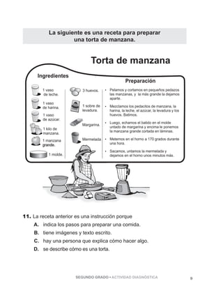 La siguiente es una receta para preparar 
una torta de manzana. 
Torta de manzana 
11. La receta anterior es una instrucción porque 
A. indica los pasos para preparar una comida. 
B. tiene imágenes y texto escrito. 
C. hay una persona que explica cómo hacer algo. 
D. se describe cómo es una torta. 
SEGUNDO GRADO • ACTIVIDAD DIAGNÓSTICA 9 
 