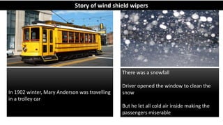 In 1902 winter, Mary Anderson was travelling
in a trolley car
There was a snowfall
Driver opened the window to clean the
snow
But he let all cold air inside making the
passengers miserable
Story of wind shield wipers
 