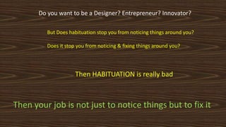 But Does habituation stop you from noticing things around you?
Does it stop you from noticing & fixing things around you?
Then HABITUATION is really bad
Do you want to be a Designer? Entrepreneur? Innovator?
Then your job is not just to notice things but to fix it
 