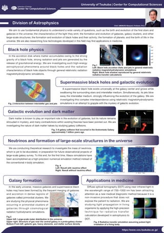 University of Tsukuba | Center for Computational Sciences
https://www.ccs.tsukuba.ac.jp/
Division of Astrophysics
Black hole physics
We aim to use fundamental physics to understand a wide variety of questions, such as the birth and evolution of the first stars and
galaxies in the universe; the characteristics of the light they emit; the formation and evolution of galaxies, galaxy clusters, and other
large-scale structures; the formation and evolution of black holes and their activity; the formation of planets; and the birth of life in the
universe. We are also researching how technologies developed in this field may find applications in medicine.
In the accretion disk where matter accumulates owing to the strong
gravity of a black hole, strong radiation and jets are generated by the
release of gravitational energy. We are investigating such high-energy
astrophysical phenomena around black holes and the radiation
characteristics of black hole objects through general relativistic radiation
magnetohydrodynamic simulations.
Galaxy formation
In the early universe, massive galaxies and supermassive black
holes may have been formed by the frequent merging of galaxies
and accretion in dense regions of
galaxies called primordial clusters. We
are studying the physical phenomena
occurring in primordial clusters of
galaxies through cosmological
radiation hydrodynamic simulations.
Fig. 6 Radiative transfer simulation assuming pulsed light
irradiation of a living body
Fig.1
Left: Black hole accretion disks and jets in general relativistic
radiative magnetohydrodynamic simulations
Right: Black hole shadow reproduced by general relativistic
radiative transfer calculations
Fig.5
Upper left: Large-scale mater distribution in the universe
Upper right: Structure of gas near the central galaxy in a proto-galaxy cluster 
Bottom:From left: galactic gas, heavy elements, and stellar surface density
Fig. 2 Interaction between interstellar gas and jets
Fig. 3 A galaxy collision that occurred in the Andromeda Galaxy
approximately 1 billion years ago
Fig. 4
Left: Result with neutrino effect
Right: Result without neutrino effect 
Chief: UMEMURA Masayuki, Professor, Ph.D.
Supermassive black holes and galactic evolution
Neutrinos and formation of large-scale structures in the universe
A supermassive black hole exists universally at the galaxy center and grows while
swallowing the surrounding stars and interstellar medium. Simultaneously, its jets blow
away the interstellar medium, strongly influencing the evolution of the galaxy. We are
investigating this complex interdependence using relativistic magnetohydrodynamic
simulations in an attempt to grapple with the mystery of galactic evolution.
Galactic evolution and dark matter
Dark matter is known to play an important role in the evolution of galaxies, but its nature remains
shrouded in mystery, and many contradictions within existing theories have been pointed out. We are
investigating the nature of dark matter haloes by studying galaxy collisions.
We are conducting theoretical research to investigate the mass of neutrinos,
which is yet to be elucidated, in preparation for future observational projects of
large-scale galaxy survey. To this end, for the first time, Vlasov simulations have
been accomplished as a high-precision numerical simulation method instead of
the conventional n-body simulation.
Applications in medicine
Diffuse optical tomography (DOT) using near-infrared light in
the wavelength range of 700–1000 nm has been attracting
attention as a new medical diagnostic method because it is a
non-invasive procedure that does not
expose the patient to radiation. We are
studying light propagation in living
organisms by applying the high-precision
t e c h n i q u e f o r r a d i a t i v e t r a n s f e r
calculation developed in astrophysics to
DOT.
 