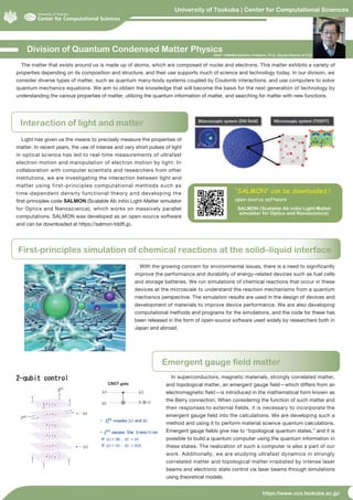 University of Tsukuba | Center for Computational Sciences
https://www.ccs.tsukuba.ac.jp/
Division of Quantum Condensed Matter Physics
Interaction of light and matter
The matter that exists around us is made up of atoms, which are composed of nuclei and electrons. This matter exhibits a variety of
properties depending on its composition and structure, and their use supports much of science and technology today. In our division, we
consider diverse types of matter, such as quantum many-body systems coupled by Coulomb interactions, and use computers to solve
quantum mechanics equations. We aim to obtain the knowledge that will become the basis for the next generation of technology by
understanding the various properties of matter, utilizing the quantum information of matter, and searching for matter with new functions.
Light has given us the means to precisely measure the properties of
matter. In recent years, the use of intense and very short pulses of light
in optical science has led to real-time measurements of ultrafast
electron motion and manipulation of electron motion by light. In
collaboration with computer scientists and researchers from other
institutions, we are investigating the interaction between light and
matter using first-principles computational methods such as
time-dependent density functional theory and developing the
first-principles code SALMON (Scalable Ab initio Light-Matter simulator
for Optics and Nanoscience), which works on massively parallel
computations. SALMON was developed as an open-source software
and can be downloaded at https://salmon-tddft.jp.
Chief: YABANA Kazuhiro, Professor, Ph.D., Deputy Director of CCS
First-principles simulation of chemical reactions at the solid–liquid interface
With the growing concern for environmental issues, there is a need to significantly
improve the performance and durability of energy-related devices such as fuel cells
and storage batteries. We run simulations of chemical reactions that occur in these
devices at the microscale to understand the reaction mechanisms from a quantum
mechanics perspective. The simulation results are used in the design of devices and
development of materials to improve device performance. We are also developing
computational methods and programs for the simulations, and the code for these has
been released in the form of open-source software used widely by researchers both in
Japan and abroad.
Emergent gauge field matter
In superconductors, magnetic materials, strongly correlated matter,
and topological matter, an emergent gauge field—which differs from an
electromagnetic field—is introduced in the mathematical form known as
the Berry connection. When considering the function of such matter and
their responses to external fields, it is necessary to incorporate the
emergent gauge field into the calculations. We are developing such a
method and using it to perform material science quantum calculations.
Emergent gauge fields give rise to “topological quantum states,” and it is
possible to build a quantum computer using the quantum information in
these states. The realization of such a computer is also a part of our
work. Additionally, we are studying ultrafast dynamics in strongly
correlated matter and topological matter irradiated by intense laser
beams and electronic state control via laser beams through simulations
using theoretical models.
SALMON (Scalable Ab initio Light-Matter
simulator for Optics and Nanoscience)
“SALMON” can be downloaded !
open-source software
 