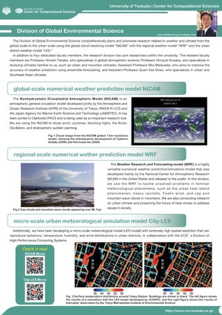 University of Tsukuba | Center for Computational Sciences
https://www.ccs.tsukuba.ac.jp/
Division of Global Environmental Science
global-scale numerical weather prediction model NICAM
The Division of Global Environmental Science comprehensively plans and promotes research related to weather and climate from the
global scale to the urban scale using the global cloud-resolving model “NICAM” with the regional weather model “WRF” and the urban
district weather model “LES.”
In addition to four dedicated faculty members, the research division has joint researchers within the university. The resident faculty
members are Professor Hiroshi Tanaka, who specializes in global atmospheric science; Professor Hiroyuki Kusaka, who specializes in
studying climates familiar to us, such as urban and mountain climates; Assistant Professor Mio Matsueda, who aims to improve the
accuracy of weather prediction using ensemble forecasting; and Assistant Professor Quan-Van Doan, who specializes in urban and
Southeast Asian climates.
The Nonhydrostatic ICosahedral Atmospheric Model (NICAM) is an
atmospheric general circulation model developed jointly by the Atmosphere and
Ocean Research Institute (AORI) of the University of Tokyo, RIKEN R-CCS and
the Japan Agency for Marine-Earth Science and Technology (JAMSTEC). It has
been ported to Oakforest-PACS and is being used as an important research tool.
We are using the NICAM to study arctic cyclones, blocking highs, the Arctic
Oscillation, and stratospheric sudden warming.
The Weather Research and Forecasting model (WRF) is a highly
versatile numerical weather prediction/simulation model that was
developed mainly by the National Center for Atmospheric Research
(NCAR) in the United States and released to the public. In this division,
we use the WRF to tackle unsolved problems in familiar
meteorological phenomena, such as the urban heat island
phenomenon, heavy rainfalls, Foehn wind, and cap and
mountain-wave clouds in mountains. We are also conducting research
on urban climate and projecting the future of heat stroke to address
issues in society.
Additionally, we have been developing a micro-scale meteorological model (LES model) with extremely high spatial resolution that can
reproduce radiations, temperature, humidity, and wind distributions in urban districts, in collaboration with the CCS’ s Division of
High-Performance Computing Systems.
Fig.1 Cloud image from the NICAM global 7-km resolution
model, showing the simultaneous development of Typhoon
Sinlaku (2008) and Hurricane Ike (2008)
Fig.2 Cap clouds and mountain-wave clouds appearing over Mt. Fuji.
Chief: KUSAKA Hiroyuki, Professor, Ph.D.
Fig. 3 Surface temperature distribution around Tokyo Station. Buildings are shown in black. The left figure shows
the results of a simulation with the LES model developed by JCAHPC, and the right figure shows the results of
helicopter observation by the Tokyo Metropolitan Institute of Environmental Science.
City-LES Movie
NICAM Movie
Check it now!
regional-scale numerical wether prediction model WRF
micro-scale urban meteorological simulation model City-LES
 