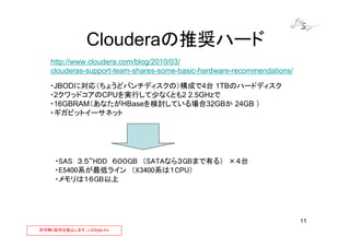 Clouderaの推奨ハード
   http://www.cloudera.com/blog/2010/03/
   clouderas-support-team-shares-some-basic-hardware-recommendations/

   ・JBODに対応（ちょうどバンチディスクの）構成で4台 1TBのハードディスク
   ・2クワッドコアのCPUを実行して少なくとも2 2.5GHzで
   ・16GBRAM（あなたがHBaseを検討している場合32GBか 24GB ）
   ・ギガビットイーサネット




     ・SAS ３.５“HDD ６００GB （SATAなら３GBまで有る） ×４台
     ・E5400系が最低ライン （X3400系は１CPU）
     ・メモリは１６GB以上




                                                                        11
許可無く配布を禁止します。LXStyle,Inc
 