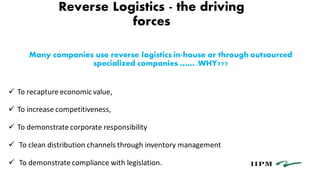 Reverse Logistics - the driving
forces
Many companies use reverse logistics in-house or through outsourced
specialized companies ……..WHY???
 To recapture economic value,
 To increase competitiveness,
 To demonstrate corporate responsibility
 To clean distribution channels through inventory management
 To demonstrate compliance with legislation.
 