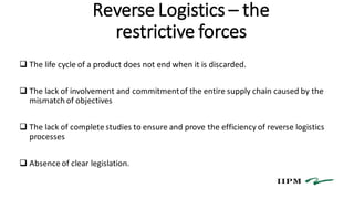 Reverse Logistics – the
restrictive forces
 The life cycle of a product does not end when it is discarded.
 The lack of involvement and commitmentof the entire supply chain caused by the
mismatch of objectives
 The lack of complete studies to ensure and prove the efficiency of reverse logistics
processes
 Absence of clear legislation.
 