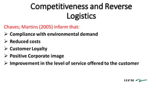 Competitiveness and Reverse
Logistics
Chaves; Martins (2005) inform that:
 Compliance with environmental demand
 Reduced costs
 Customer Loyalty
 Positive Corporate image
 Improvement in the level of service offered to the customer
 