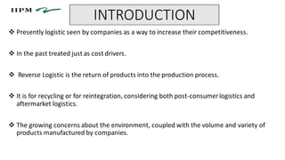 INTRODUCTION
 Presently logistic seen by companies as a way to increase their competitiveness.
 In the past treated just as cost drivers.
 Reverse Logistic is the return of products into the production process.
 It is for recycling or for reintegration, considering both post-consumerlogistics and
aftermarket logistics.
 The growing concerns about the environment, coupled with the volume and variety of
products manufactured by companies.
 