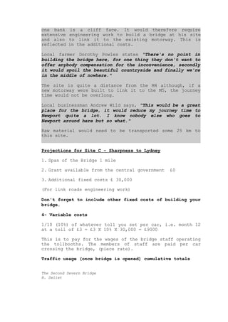 one bank     is a cliff face. It would therefore require
extensive   engineering work to build a bridge at his site
and also    to link it to the existing motorway. This is
reflected   in the additional costs.

Local farmer Dorothy Powles states quot;There's no point in
building the bridge here, for one thing they don't want to
offer anybody compensation for the inconvenience, secondly
it would spoil the beautiful countryside and finally we're
in the middle of nowhere.quot;

The site is quite a distance from the M4 although, if a
new motorway were built to link it to the M5, the journey
time would not be overlong.

Local businessman Andrew Wild says, quot;This would be a great
place for the bridge, it would reduce my journey time to
Newport quite a lot. I know nobody else who goes to
Newport around here but so what.quot;

Raw material would need to be transported some 25 km to
this site.


Projections for Site C - Sharpness to Lydney

1. Span of the Bridge 1 mile

2. Grant available from the central government   £0

3. Additional fixed costs £ 30,000

(For link roads engineering work)

Don't forget to include other fixed costs of building your
bridge.

4- Variable costs

1/10 (10%) of whatever toll you set per car, i.e. month 12
at a toll of £3 = £3 X 10% X 30,000 = £9000

This is to pay for the wages of the bridge staff operating
the tollbooths. The members of staff are paid per car
crossing the bridge, (piece rate).

Traffic usage (once bridge is opened) cumulative totals


The Second Severn Bridge
H. Seliet
 