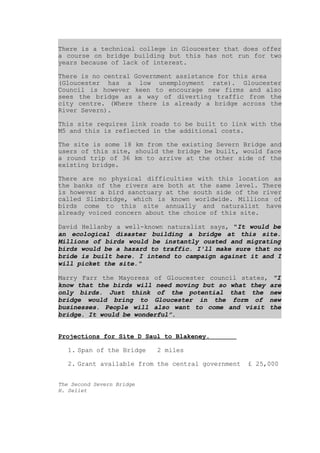 There is a technical college in Gloucester that does offer
a course on bridge building but this has not run for two
years because of lack of interest.

There is no central Government assistance for this area
(Gloucester has a low unemployment rate). Gloucester
Council is however keen to encourage new firms and also
sees the bridge as a way of diverting traffic from the
city centre. (Where there is already a bridge across the
River Severn).

This site requires link roads to be built to link with the
M5 and this is reflected in the additional costs.

The site is some 18 km from the existing Severn Bridge and
users of this site, should the bridge be built, would face
a round trip of 36 km to arrive at the other side of the
existing bridge.

There are no physical difficulties with this location as
the banks of the rivers are both at the same level. There
is however a bird sanctuary at the south side of the river
called Slimbridge, which is known worldwide. Millions of
birds come to this site annually and naturalist have
already voiced concern about the choice of this site.

David Hellanby a well-known naturalist says, quot;It would be
an ecological disaster building a bridge at this site.
Millions of birds would be instantly ousted and migrating
birds would be a hazard to traffic. I'll make sure that no
bride is built here. I intend to campaign against it and I
will picket the site.quot;

Marry Farr the Mayoress of Gloucester council states, quot;I
know that the birds will need moving but so what they are
only birds. Just think of the potential that the new
bridge would bring to Gloucester in the form of new
businesses. People will also want to come and visit the
bridge. It would be wonderful”.


Projections for Site D Saul to Blakeney.

   1. Span of the Bridge   2 miles

   2. Grant available from the central government   £ 25,000


The Second Severn Bridge
H. Seliet
 