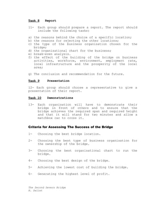 Task 8    Report

11-   Each group should prepare a report. The report should
      include the following tasks:

a) the reasons behind the choice of a specific location;
b) the reasons for rejecting the other locations;
c) the type of the business organisation chosen for the
   bridge;
d) the organisational chart for the business;
e) break-even analysis.
f) the effect of the building of the bridge on business
   activities, workforce, environment, employment rate,
   local infrastructure and the prosperity of the local
   area;

g) The conclusion and recommendation for the future.

Task 9      Presentation

12- Each group should choose a representative to give a
presentation of their report.

Task 10     Demonstrations

13-   Each organisation will have to demonstrate their
      bridge in front of others and to ensure that the
      bridge achieves the required span and required height
      and that it will stand for two minutes and allow a
      matchbox car to cross it.

Criteria for Assessing The Success of the Bridge

1-    Choosing the best bridge location.

2-    Choosing the best type of business organisation for
      the ownership of the bridge.

3-    Choosing the best organisational chart to run the
      bridge.

4-    Choosing the best design of the bridge.

5-    Achieving the lowest cost of building the bridge.

6-    Generating the highest level of profit.



The Second Severn Bridge
H. Seliet
 