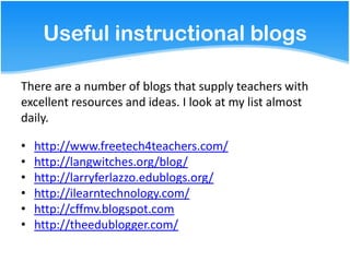 Useful instructional blogs

There are a number of blogs that supply teachers with
excellent resources and ideas. I look at my list almost
daily.

•   http://www.freetech4teachers.com/
•   http://langwitches.org/blog/
•   http://larryferlazzo.edublogs.org/
•   http://ilearntechnology.com/
•   http://cffmv.blogspot.com
•   http://theedublogger.com/
 