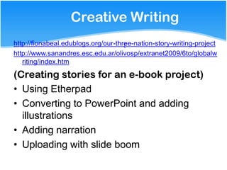 Creative Writing
http://fionabeal.edublogs.org/our-three-nation-story-writing-project
                                     /
http://www.sanandres.esc.edu.ar/olivosp/extranet2009/6to/globalw
   riting/index.htm

(Creating stories for an e-book project)
• Using Etherpad
• Converting to PowerPoint and adding
  illustrations
• Adding narration
• Uploading with slide boom
 