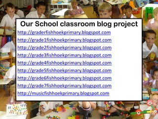 Our School classroom blog project
http://graderfishhoekprimary.blogspot.com
http://grade1fishhoekprimary.blogspot.com
http://grade2fishhoekprimary.blogspot.com
http://grade3fishhoekprimary.blogspot.com
http://grade4fishhoekprimary.blogspot.com
http://grade5fishhoekprimary.blogspot.com
http://grade6fishhoekprimary.blogspot.com
http://grade7fishhoekprimary.blogspot.com
http://musicfishhoekprimary.blogspot.com
 