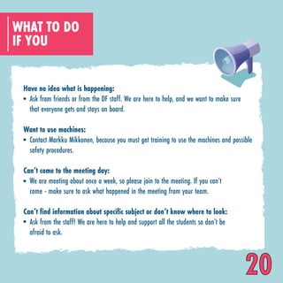 WHAT TO DO
IF YOU
Have no idea what is happening:
Want to use machines:
Can’t come to the meeting day:
Can’t find information about specific subject or don’t know where to look:
Ask from friends or from the DF staff. We are here to help, and we want to make sure
that everyone gets and stays on board.
Contact Markku Mikkonen, because you must get training to use the machines and possible
safety procedures.
We are meeting about once a week, so please join to the meeting. If you can’t
come - make sure to ask what happened in the meeting from your team.
Ask from the staff! We are here to help and support all the students so don’t be
afraid to ask.
20
 