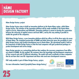 DESIGN FACTORY
HÄME
Häme Design Factory -project
Häme Design Factory aims to build an innovation platform to the Kanta-Häme region, called Häme
Design Factory. The activities of the innovation platform will be made available in the Kanta-Häme
region to Forssa, Hämeenlinna and Riihimäki. Innovation platform is meant to develop the cooperation
between the university of applied sciences and local SME’s, and by this way making it possible to
enable the growth of the companies.
With Häme Design Factory, a new innovation platform which has offices in all the three main city areas
of Kanta Häme. The strategical partnership of HAMK and Aalto University opens the possibility to start
Aalto Design Factory style product development area in Kanta-Häme. The operational model is built on
the framework of Aalto Design Factory so that the local companies will gain productized packages to
product development and service design.
Häme Design operates as a networking platfrom that combines the necessary competences from differ-
ent schools of HAMK. By this method, the customers have the knowledge and development competences
of four research units and 23 different educations. The model will work excellently on those companies
that do not have their own RD- department and those who need more development resources.
PDP study module is part of Häme Design Factory -project.
For more information: hamk.fi/projektit/hame-design-factory/
25
 