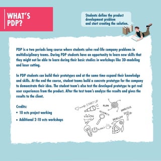 PDP?
WHAT’S
PDP is a two periods long course where students solve real-life company problems in
multidisciplinary teams. During PDP students have an opportunity to learn new skills that
they might not be able to learn during their basic studies in workshops like 3D-modeling
and laser cutting.
In PDP students can build their prototypes and at the same time expand their knowledge
and skills. At the end the course, student teams build a concrete prototype for the company
to demonstrate their idea. The student team’s also test the developed prototype to get real
user experiences from the product. After the test team’s analyze the results and gives the
results to the client.
Credits:
10 ects project working
Additional 2-10 ects workshops
Students define the product
development problem
and start creating the solution.
 