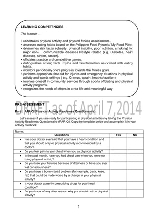 2
PRE-ASSESSMENT
Part I. PAR-Q (Physical Activity Readiness Questionnaire)
Let’s assess if you are ready for participating in physical activities by taking the Physical
Activity Readiness Questionnaire (PAR-Q). Copy the template below and accomplish it in your
activity notebook:
Name:
Questions Yes No
 Has your doctor ever said that you have a heart condition and
that you should only do physical activity recommended by a
doctor?
 Do you feel pain in your chest when you do physical activity?
 In the past month, have you had chest pain when you were not
doing physical activity?
 Do you lose your balance because of dizziness or have you ever
lost consciousness?
 Do you have a bone or joint problem (for example, back, knee,
hip) that could be made worse by a change in your physical
activity?
 Is your doctor currently prescribing drugs for your heart
condition?
 Do you know of any other reason why you should not do physical
activity?
LEARNING COMPETENCIES
The learner ...
• undertakes physical activity and physical fitness assessments .
• assesses eating habits based on the Philippine Food Pyramid/ My Food Plate.
• determines risk factor (obesity, physical inability, poor nutrition, smoking) for
major non- communicable diseases lifestyle related (e.g. Diabetes, heart
diseases, stroke, cancer).
• officiates practice and competitive games.
• distinguishes among facts, myths and misinformation associated with eating
habits.
• monitors periodically one's progress towards the fitness goals.
• performs appropriate first aid for injuries and emergency situations in physical
activity and sports settings ( e.g. Cramps, sprain, heat exhaustion)
• involves oneself in community services through sports officiating and physical
activity programs.
• recognizes the needs of others in a real life and meaningful way.
 