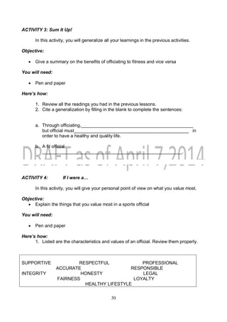 30
ACTIVITY 3: Sum It Up!
In this activity, you will generalize all your learnings in the previous activities.
Objective:
 Give a summary on the benefits of officiating to fitness and vice versa
You will need:
 Pen and paper
Here’s how:
1. Review all the readings you had in the previous lessons.
2. Cite a generalization by filling in the blank to complete the sentences:
a. Through officiating,____________________________________________
but official must_____________________________________________ in
order to have a healthy and quality life.
b. A fit official
_______________________________________________________.
ACTIVITY 4: If I were a…
In this activity, you will give your personal point of view on what you value most.
Objective:
 Explain the things that you value most in a sports official
You will need:
 Pen and paper
Here’s how:
1. Listed are the characteristics and values of an official. Review them properly.
SUPPORTIVE RESPECTFUL PROFESSIONAL
ACCURATE RESPONSIBLE
INTEGRITY HONESTY LEGAL
FAIRNESS LOYALTY
HEALTHY LIFESTYLE
 