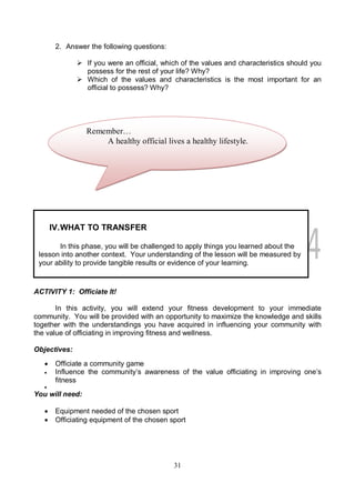 31
2. Answer the following questions:
 If you were an official, which of the values and characteristics should you
possess for the rest of your life? Why?
 Which of the values and characteristics is the most important for an
official to possess? Why?
ACTIVITY 1: Officiate It!
In this activity, you will extend your fitness development to your immediate
community. You will be provided with an opportunity to maximize the knowledge and skills
together with the understandings you have acquired in influencing your community with
the value of officiating in improving fitness and wellness.
Objectives:
 Officiate a community game
 Influence the community’s awareness of the value officiating in improving one’s
fitness

You will need:
 Equipment needed of the chosen sport
 Officiating equipment of the chosen sport
IV.WHAT TO TRANSFER
In this phase, you will be challenged to apply things you learned about the
lesson into another context. Your understanding of the lesson will be measured by
your ability to provide tangible results or evidence of your learning.
Remember…
A healthy official lives a healthy lifestyle.
 