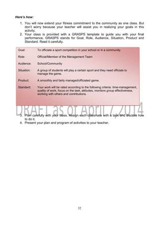 32
Here’s how:
1. You will now extend your fitness commitment to the community as one class. But
don’t worry because your teacher will assist you in realizing your goals in this
activity.
2. Your class is provided with a GRASPS template to guide you with your final
performance. GRASPS stands for Goal, Role, Audience, Situation, Product and
Standard. Read it carefully.
3. Plan carefully with your class. Assign each classmate with a task and discuss how
to do it.
4. Present your plan and program of activities to your teacher.
Goal: To officiate a sport competition in your school or in a community.
Role: Official/Member of the Management Team
Audience: School/Community
Situation: A group of students will play a certain sport and they need officials to
manage the game.
Product: A smoothly and fairly managed/officiated game.
Standard: Your work will be rated according to the following criteria: time-management,
quality of work, focus on the task, attitudes, monitors group effectiveness,
working with others and contributions.
 